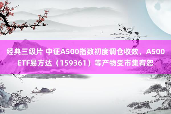 经典三级片 中证A500指数初度调仓收效，A500ETF易方达（159361）等产物受市集宥恕