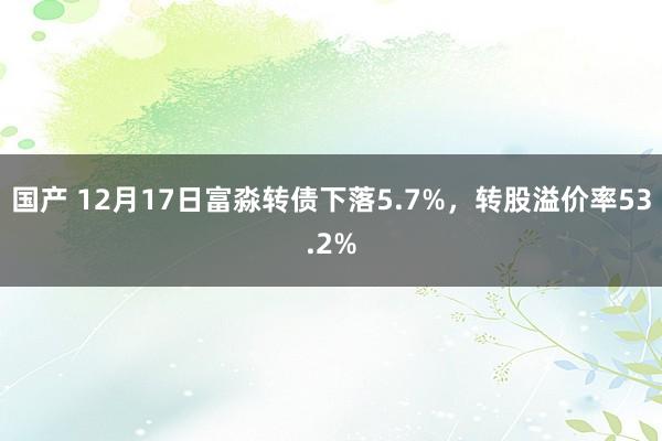 国产 12月17日富淼转债下落5.7%，转股溢价率53.2%