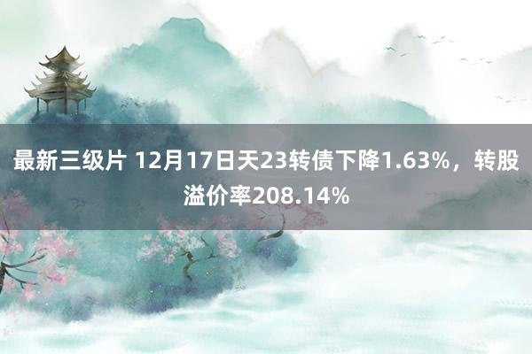最新三级片 12月17日天23转债下降1.63%，转股溢价率208.14%