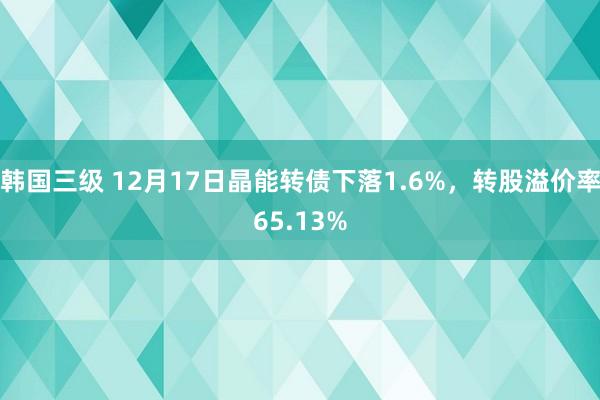 韩国三级 12月17日晶能转债下落1.6%，转股溢价率65.13%