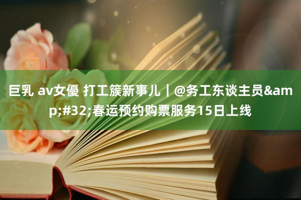 巨乳 av女優 打工簇新事儿｜@务工东谈主员&#32;春运预约购票服务15日上线
