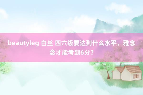 beautyleg 白丝 四六级要达到什么水平，雅念念才能考到6分？