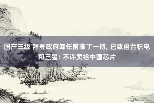 国产三级 拜登政府卸任前临了一搏， 已致函台积电和三星: 不许卖给中国芯片