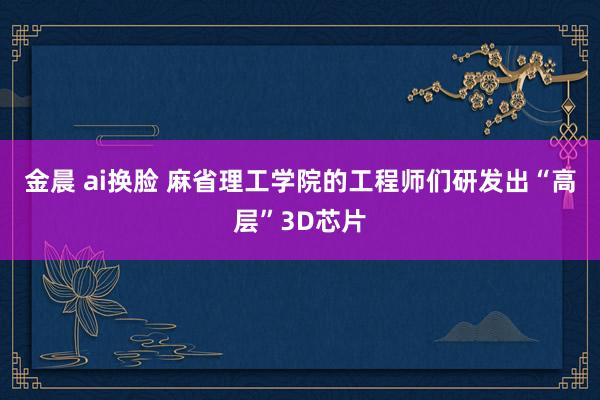金晨 ai换脸 麻省理工学院的工程师们研发出“高层”3D芯片