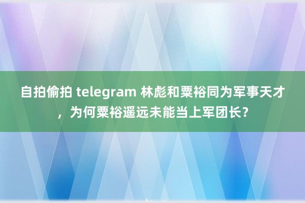 自拍偷拍 telegram 林彪和粟裕同为军事天才，为何粟裕遥远未能当上军团长？