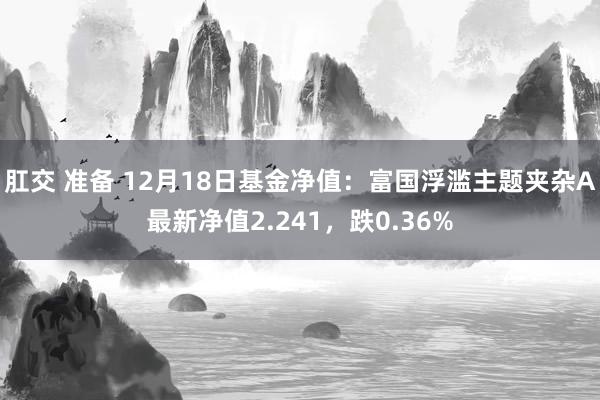 肛交 准备 12月18日基金净值：富国浮滥主题夹杂A最新净值2.241，跌0.36%