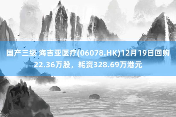 国产三级 海吉亚医疗(06078.HK)12月19日回购22.36万股，耗资328.69万港元