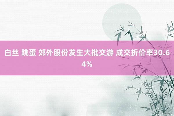 白丝 跳蛋 郊外股份发生大批交游 成交折价率30.64%