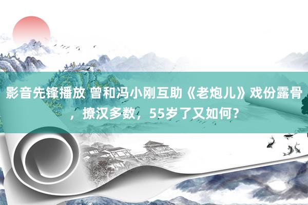 影音先锋播放 曾和冯小刚互助《老炮儿》戏份露骨，撩汉多数，55岁了又如何？