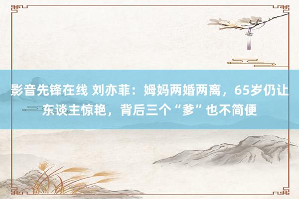 影音先锋在线 刘亦菲：姆妈两婚两离，65岁仍让东谈主惊艳，背后三个“爹”也不简便