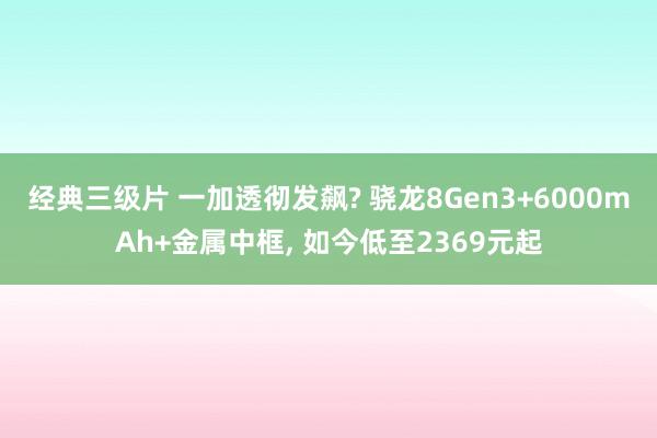 经典三级片 一加透彻发飙? 骁龙8Gen3+6000mAh+金属中框， 如今低至2369元起