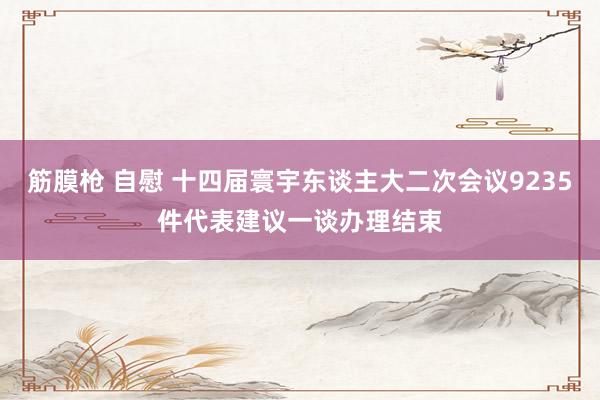筋膜枪 自慰 十四届寰宇东谈主大二次会议9235件代表建议一谈办理结束