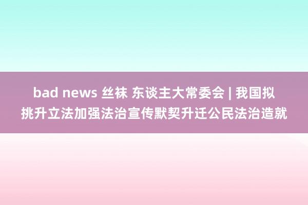 bad news 丝袜 东谈主大常委会 | 我国拟挑升立法加强法治宣传默契升迁公民法治造就
