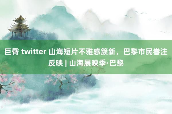 巨臀 twitter 山海短片不雅感簇新，巴黎市民眷注反映 | 山海展映季·巴黎