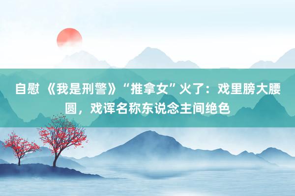 自慰 《我是刑警》“推拿女”火了：戏里膀大腰圆，戏诨名称东说念主间绝色