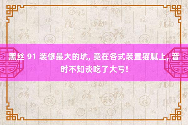 黑丝 91 装修最大的坑， 竟在各式装置猫腻上， 昔时不知谈吃了大亏!