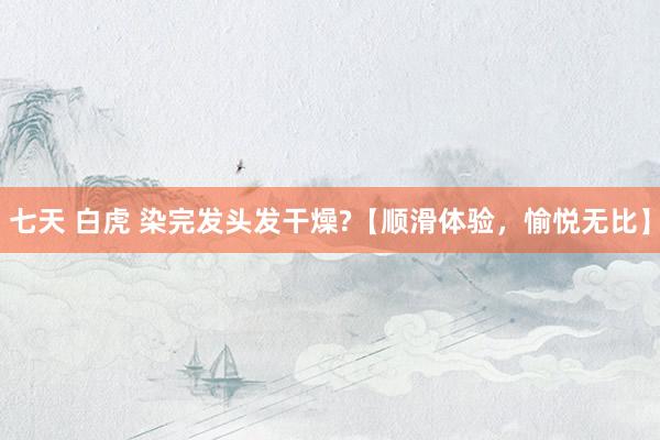 七天 白虎 染完发头发干燥?【顺滑体验，愉悦无比】
