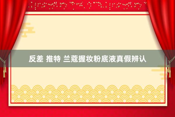反差 推特 兰蔻握妆粉底液真假辨认
