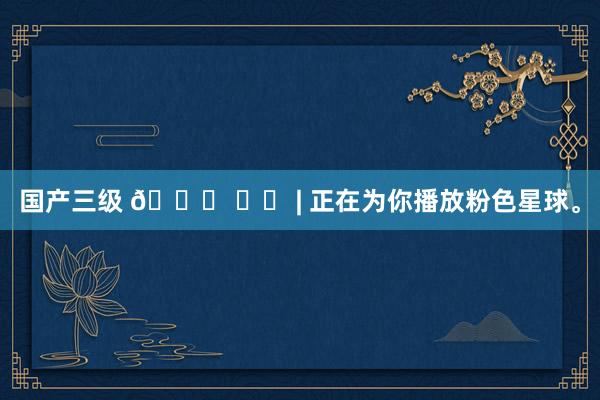 国产三级 🎀 ྀི | 正在为你播放粉色星球。