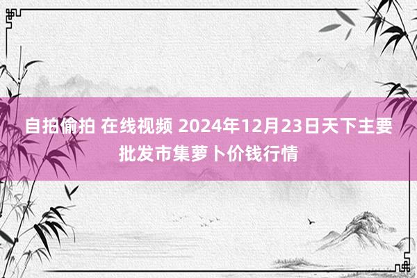 自拍偷拍 在线视频 2024年12月23日天下主要批发市集萝卜价钱行情