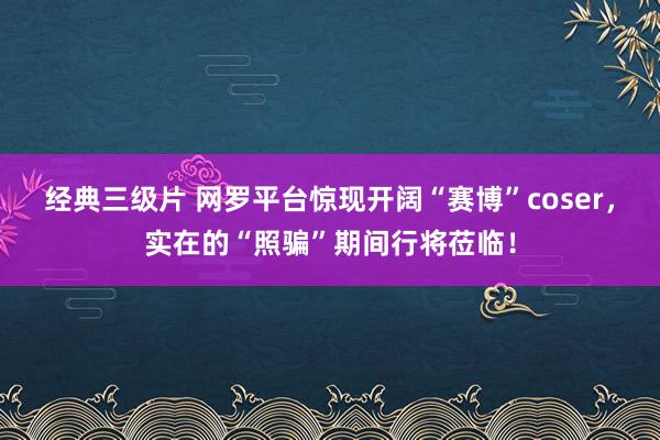 经典三级片 网罗平台惊现开阔“赛博”coser，实在的“照骗”期间行将莅临！