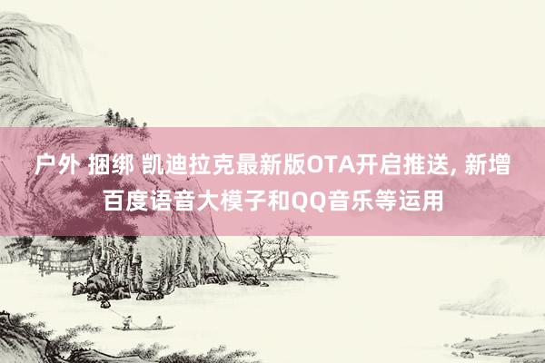 户外 捆绑 凯迪拉克最新版OTA开启推送， 新增百度语音大模子和QQ音乐等运用