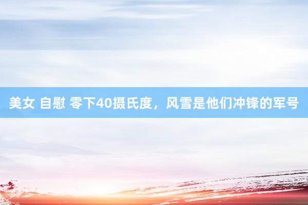 美女 自慰 零下40摄氏度，风雪是他们冲锋的军号