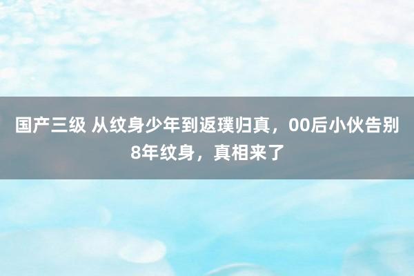 国产三级 从纹身少年到返璞归真，00后小伙告别8年纹身，真相来了