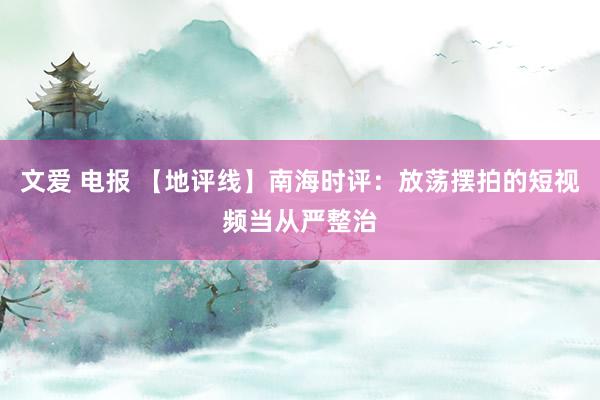文爱 电报 【地评线】南海时评：放荡摆拍的短视频当从严整治