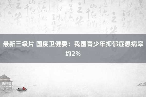最新三级片 国度卫健委：我国青少年抑郁症患病率约2%