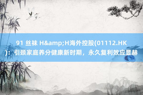 91 丝袜 H&H海外控股(01112.HK)：引颈家庭养分健康新时期，永久复利效应显赫