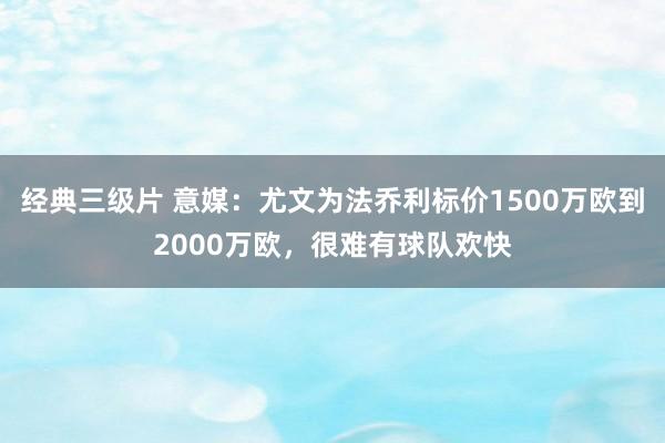 经典三级片 意媒：尤文为法乔利标价1500万欧到2000万欧，很难有球队欢快