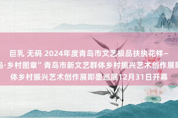 巨乳 无码 2024年度青岛市文艺极品扶执花样——第二届“寻好意思青岛·乡村图章”青岛市新文艺群体乡村振兴艺术创作展即墨巡展12月31日开幕
