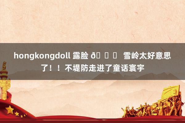 hongkongdoll 露脸 📍 雪岭太好意思了！！不堤防走进了童话寰宇
