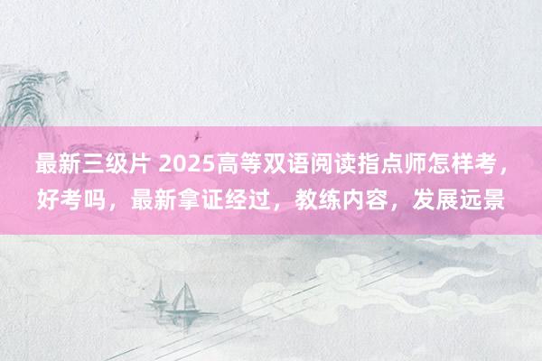 最新三级片 2025高等双语阅读指点师怎样考，好考吗，最新拿证经过，教练内容，发展远景