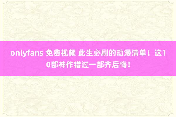 onlyfans 免费视频 此生必刷的动漫清单！这10部神作错过一部齐后悔！