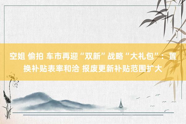 空姐 偷拍 车市再迎“双新”战略“大礼包”：置换补贴表率和洽 报废更新补贴范围扩大