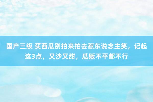 国产三级 买西瓜别拍来拍去惹东说念主笑，记起这3点，又沙又甜，瓜贩不平都不行