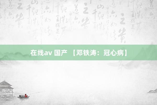 在线av 国产 【邓铁涛:冠心病】