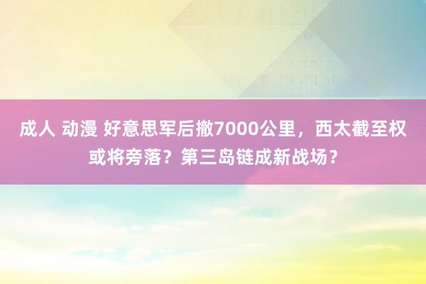 成人 动漫 好意思军后撤7000公里，西太截至权或将旁落？第三岛链成新战场？