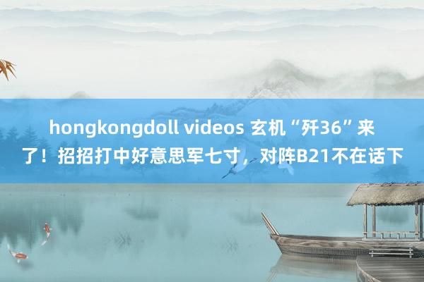 hongkongdoll videos 玄机“歼36”来了！招招打中好意思军七寸，对阵B21不在话下