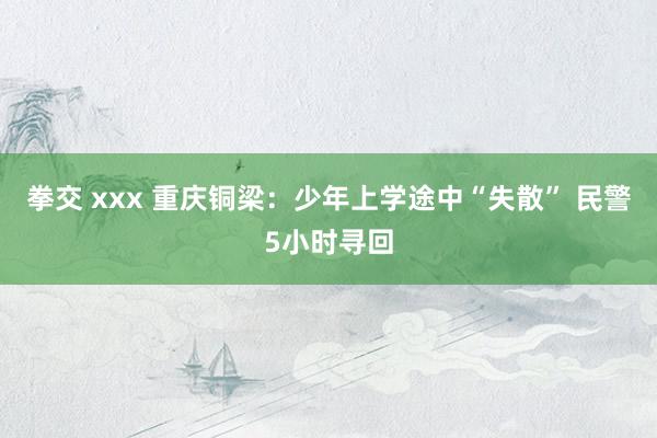 拳交 xxx 重庆铜梁：少年上学途中“失散” 民警5小时寻回