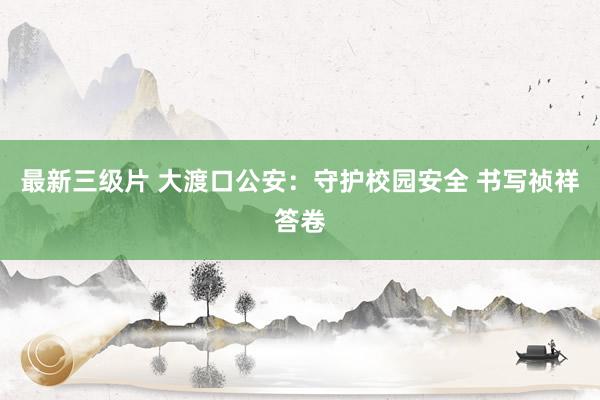 最新三级片 大渡口公安：守护校园安全 书写祯祥答卷