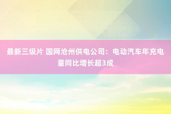 最新三级片 国网沧州供电公司：电动汽车年充电量同比增长超3成