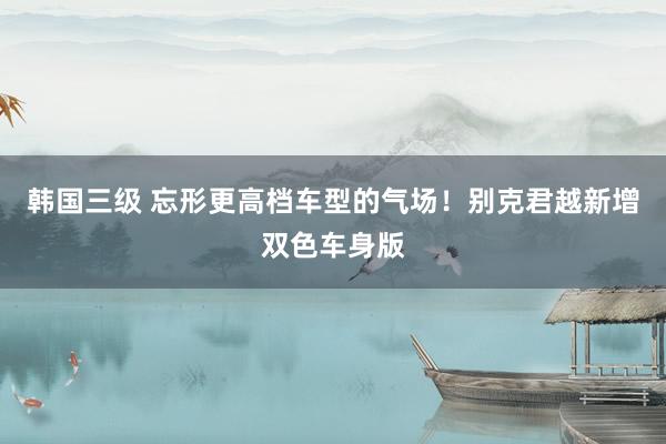 韩国三级 忘形更高档车型的气场！别克君越新增双色车身版