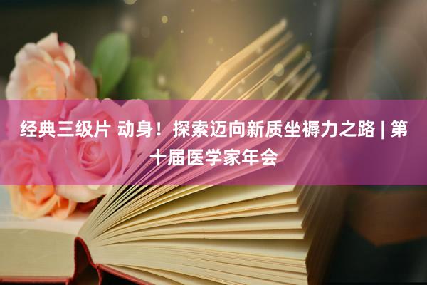 经典三级片 动身！探索迈向新质坐褥力之路 | 第十届医学家年会