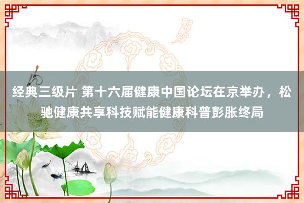 经典三级片 第十六届健康中国论坛在京举办,松驰健康共享科技赋能健康科普彭胀终局