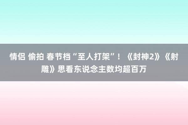 情侣 偷拍 春节档“至人打架”！《封神2》《射雕》思看东说念主数均超百万