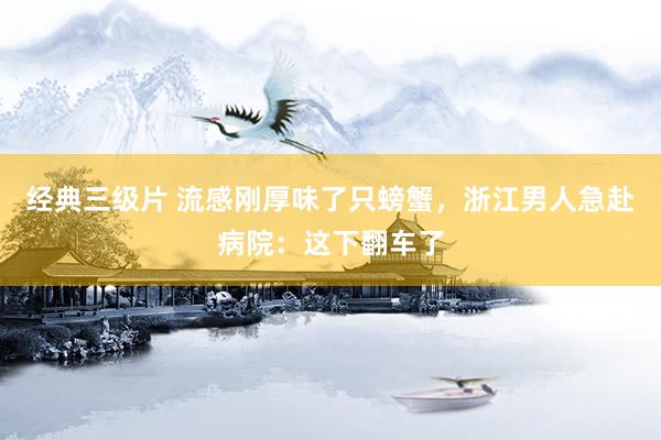 经典三级片 流感刚厚味了只螃蟹,浙江男人急赴病院:这下翻车了