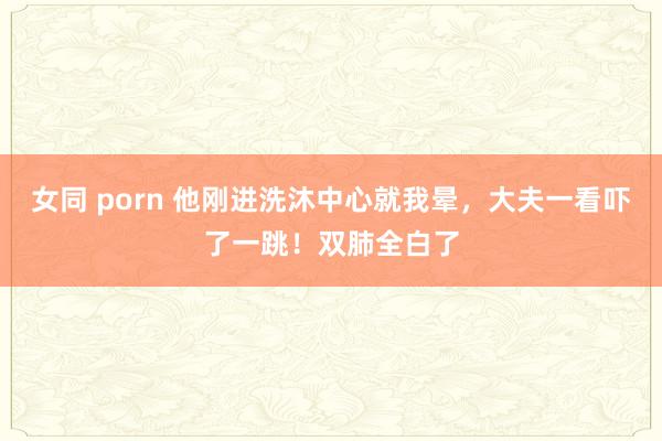 女同 porn 他刚进洗沐中心就我晕，大夫一看吓了一跳！双肺全白了